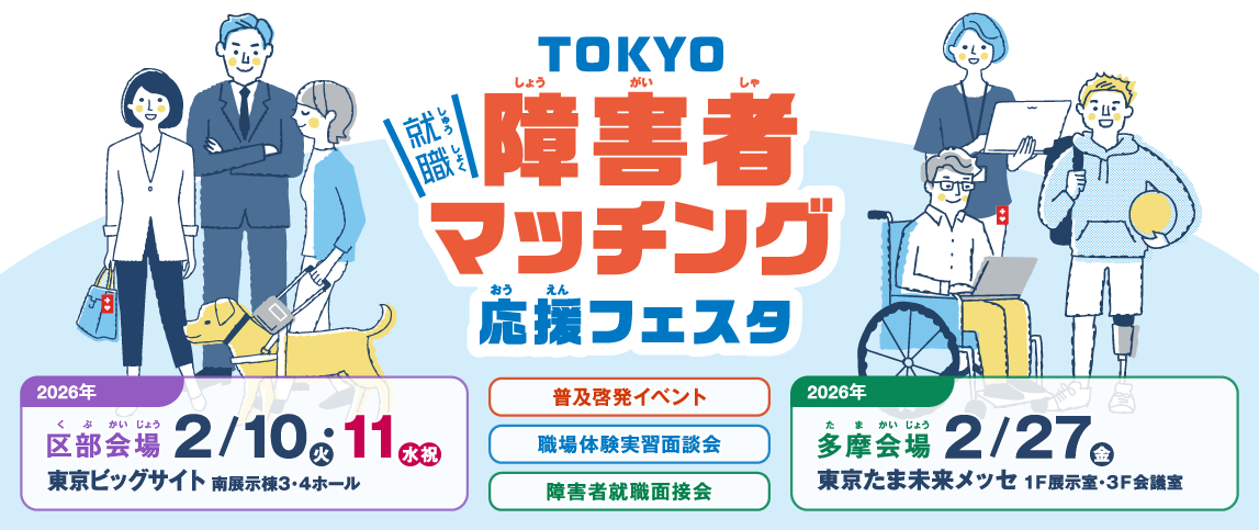 TOKYO障害者マッチング応援フェスタ 2026年区部会場 2月10日（火）・ 2月11日(水・祝) 東京ビッグサイト 南展示棟3・4ホール 2026年多摩会場 2月27日(金) 東京たま未来メッセ 1F 展示室・3F 会議室 普及啓発イベント 障害者就職面接会 職場体験実習面談会